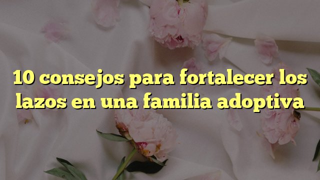 10 Consejos Para Fortalecer Los Lazos En Una Familia Adoptiva