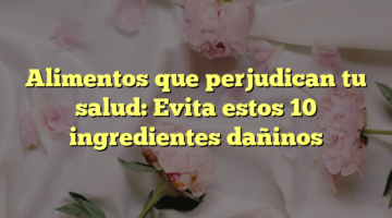 Alimentos que perjudican tu salud: Evita estos 10 ingredientes dañinos