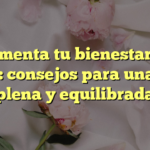 Aumenta tu bienestar de salud: consejos para una vida plena y equilibrada