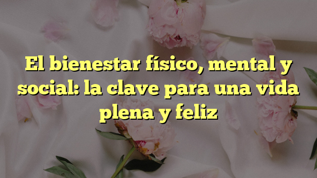 El Bienestar Físico, Mental Y Social: La Clave Para Una Vida Plena Y Feliz