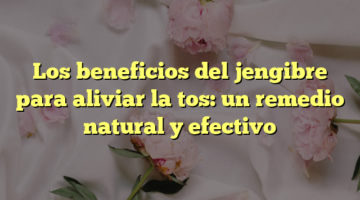 Los beneficios del jengibre para aliviar la tos: un remedio natural y efectivo