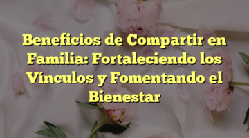 Beneficios de Compartir en Familia: Fortaleciendo los Vínculos y Fomentando el Bienestar