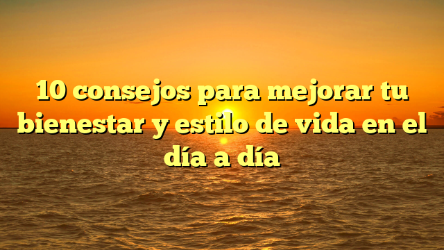10 Consejos Para Mejorar Tu Bienestar Y Estilo De Vida En El Día A Día