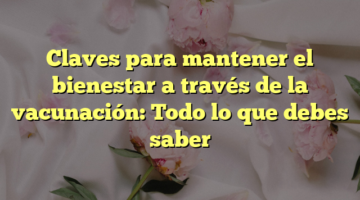 Claves para mantener el bienestar a través de la vacunación: Todo lo que debes saber