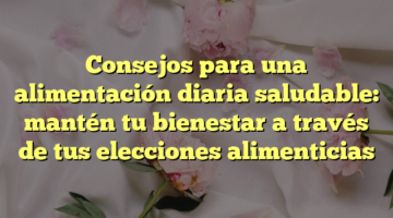 Consejos para una alimentación diaria saludable: mantén tu bienestar a través de tus elecciones alimenticias