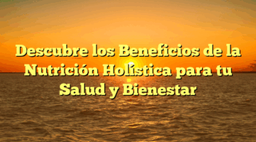 Descubre los Beneficios de la Nutrición Holística para tu Salud y Bienestar