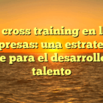 El cross training en las empresas: una estrategia clave para el desarrollo del talento
