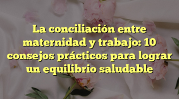 La conciliación entre maternidad y trabajo: 10 consejos prácticos para lograr un equilibrio saludable