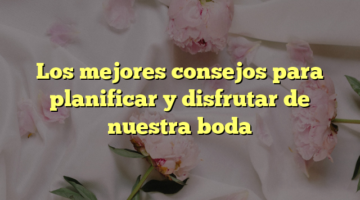 Los mejores consejos para planificar y disfrutar de nuestra boda