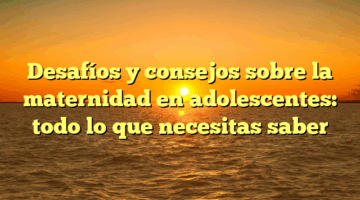 Desafíos y consejos sobre la maternidad en adolescentes: todo lo que necesitas saber