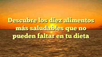 Descubre los diez alimentos más saludables que no pueden faltar en tu dieta